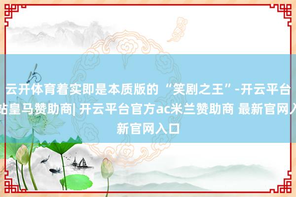 云开体育着实即是本质版的 “笑剧之王”-开云平台网站皇马赞助商| 开云平台官方ac米兰赞助商 最新官网入口