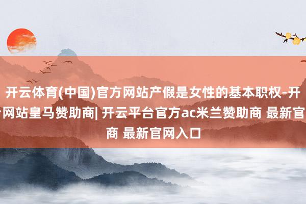 开云体育(中国)官方网站产假是女性的基本职权-开云平台网站皇马赞助商| 开云平台官方ac米兰赞助商 最新官网入口
