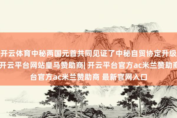 开云体育中秘两国元首共同见证了中秘自贸协定升级议定书的签署-开云平台网站皇马赞助商| 开云平台官方ac米兰赞助商 最新官网入口