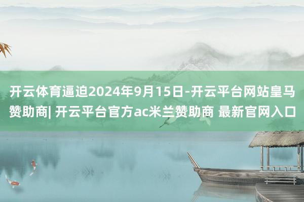 开云体育逼迫2024年9月15日-开云平台网站皇马赞助商| 开云平台官方ac米兰赞助商 最新官网入口