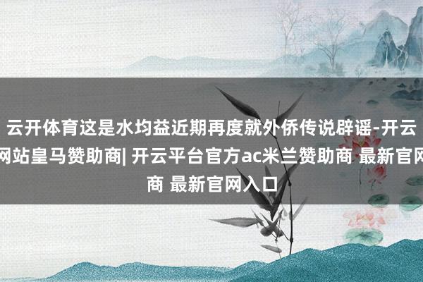 云开体育这是水均益近期再度就外侨传说辟谣-开云平台网站皇马赞助商| 开云平台官方ac米兰赞助商 最新官网入口