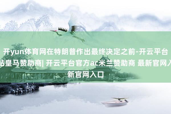 开yun体育网在特朗普作出最终决定之前-开云平台网站皇马赞助商| 开云平台官方ac米兰赞助商 最新官网入口