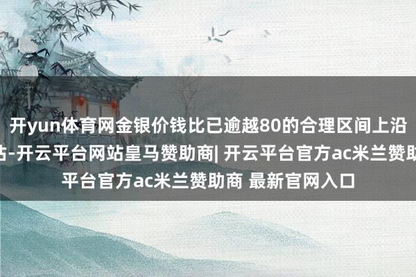 开yun体育网金银价钱比已逾越80的合理区间上沿标明显银相对低估-开云平台网站皇马赞助商| 开云平台官方ac米兰赞助商 最新官网入口