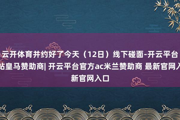 云开体育并约好了今天（12日）线下碰面-开云平台网站皇马赞助商| 开云平台官方ac米兰赞助商 最新官网入口