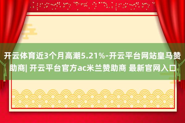 开云体育近3个月高潮5.21%-开云平台网站皇马赞助商| 开云平台官方ac米兰赞助商 最新官网入口